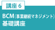 講座6「BCM（事業継続マネジメント）基礎講座」