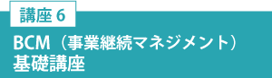 講座6「BCM（事業継続マネジメント）基礎講座」
