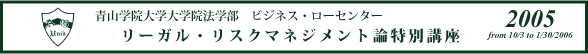 青山学院大学院法学部　ビジネス・ローセンター　リーガル・リスクマネジメント論特別講座2005