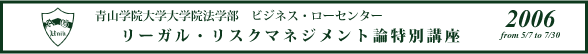 青山学院大学院法学部　ビジネス・ローセンター　リーガル・リスクマネジメント論特別講座 2006